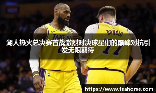 湖人热火总决赛首战激烈对决球星们的巅峰对抗引发无限期待